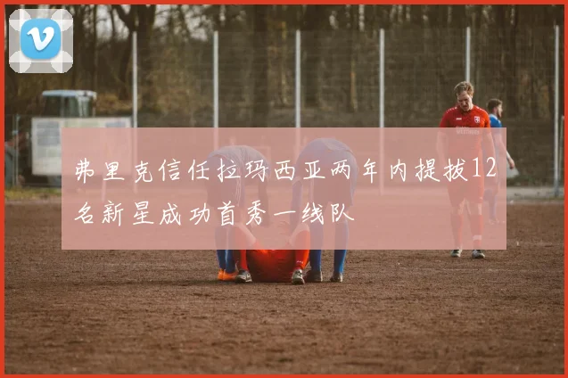 弗里克信任拉玛西亚两年内提拔12名新星成功首秀一线队