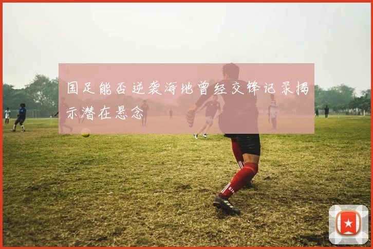 国足能否逆袭海地曾经交锋记录揭示潜在悬念