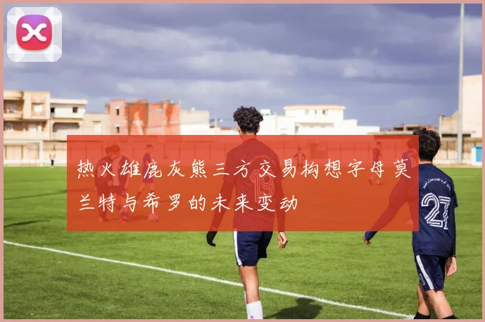 热火雄鹿灰熊三方交易构想字母莫兰特与希罗的未来变动