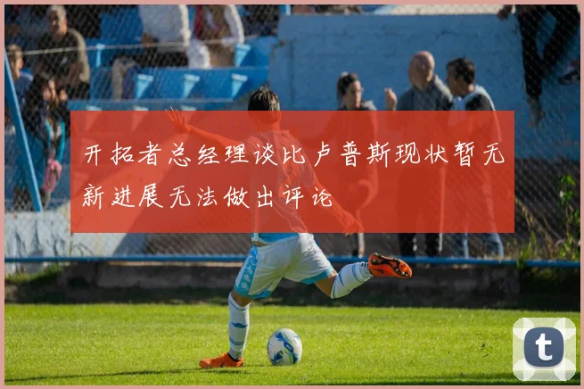 开拓者总经理谈比卢普斯现状暂无新进展无法做出评论