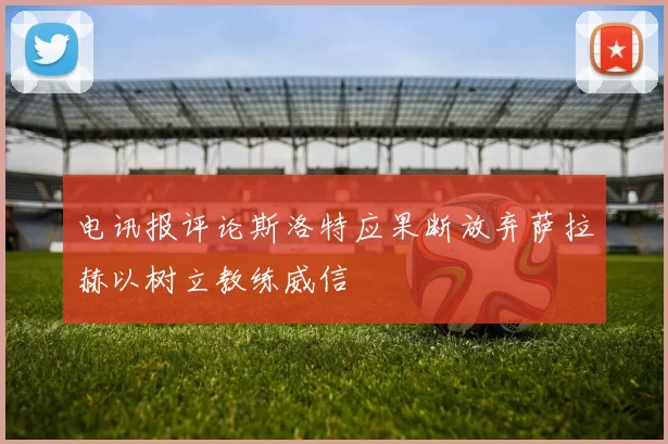 电讯报评论斯洛特应果断放弃萨拉赫以树立教练威信