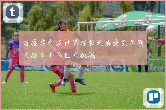后藤启介谈世界杯临近感受突尼斯之战将面临巨大挑战