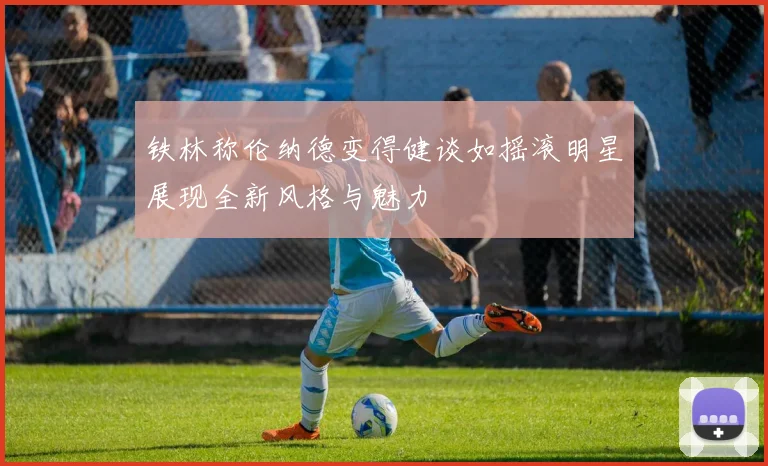 铁林称伦纳德变得健谈如摇滚明星展现全新风格与魅力