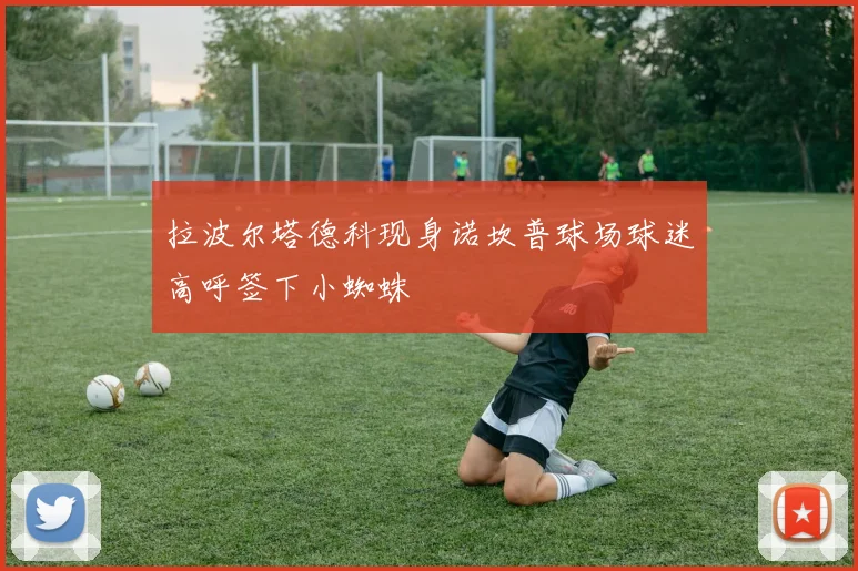 拉波尔塔德科现身诺坎普球场球迷高呼签下小蜘蛛