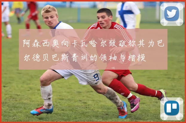 阿森西奥向卡瓦哈尔致敬称其为巴尔德贝巴斯青训的领袖与楷模