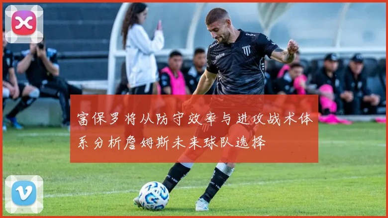 富保罗将从防守效率与进攻战术体系分析詹姆斯未来球队选择