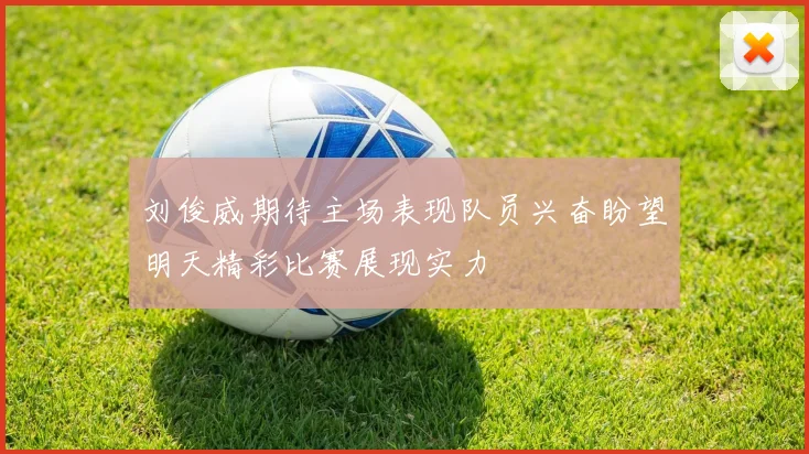 刘俊威期待主场表现队员兴奋盼望明天精彩比赛展现实力