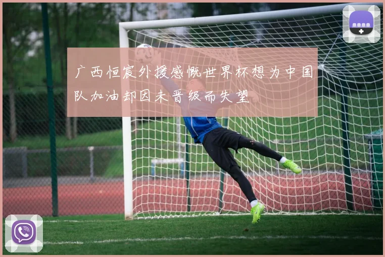 广西恒宸外援感慨世界杯想为中国队加油却因未晋级而失望