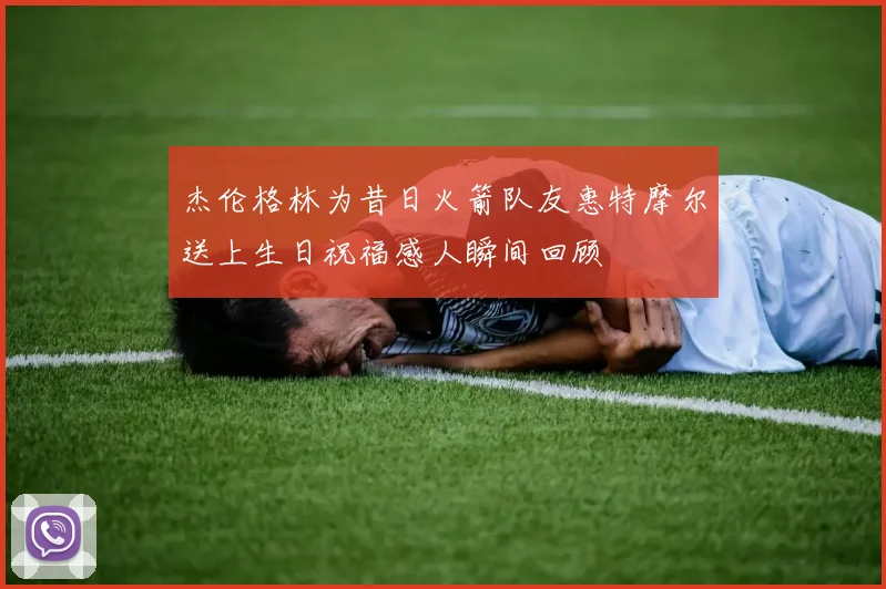杰伦格林为昔日火箭队友惠特摩尔送上生日祝福感人瞬间回顾