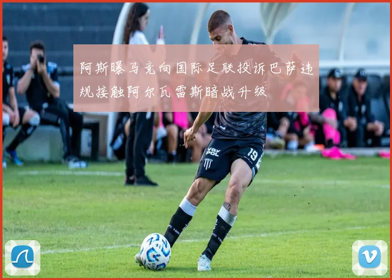 阿斯曝马竞向国际足联投诉巴萨违规接触阿尔瓦雷斯暗战升级