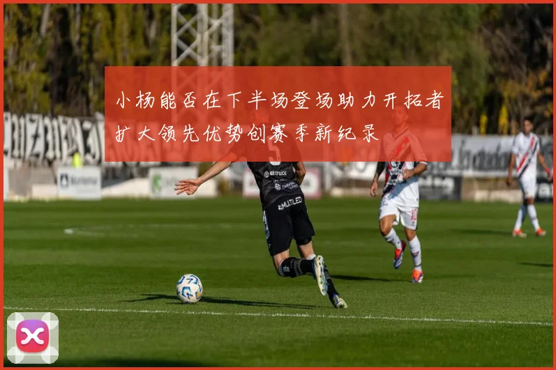 小杨能否在下半场登场助力开拓者扩大领先优势创赛季新纪录
