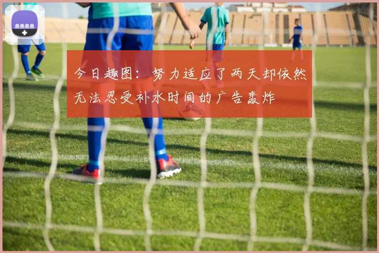 今日趣图：努力适应了两天却依然无法忍受补水时间的广告轰炸