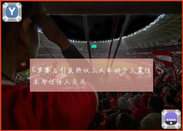 C罗赛后引发热议三大举动令人震惊未与任何人交流