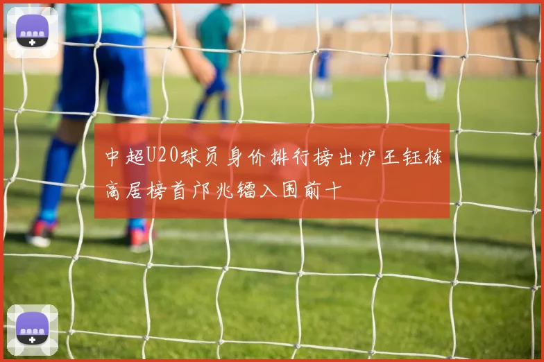 中超U20球员身价排行榜出炉王钰栋高居榜首邝兆镭入围前十