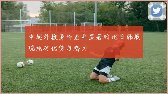 中超外援身价差异显著对比日韩展现绝对优势与潜力