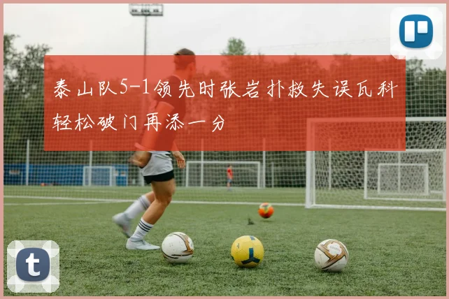 泰山队5-1领先时张岩扑救失误瓦科轻松破门再添一分