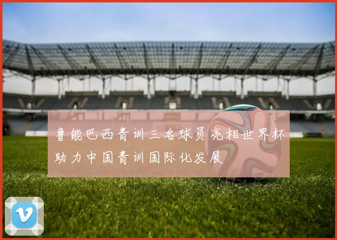 鲁能巴西青训三名球员亮相世界杯助力中国青训国际化发展