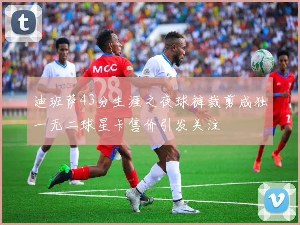 迪班萨43分生涯之夜球裤裁剪成独一无二球星卡售价引发关注