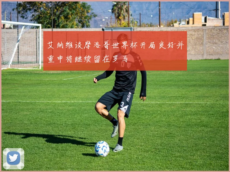 艾纳维谈摩洛哥世界杯开局良好并重申将继续留在罗马