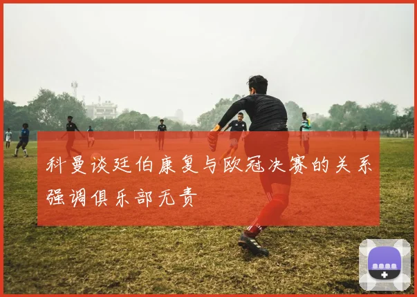 科曼谈廷伯康复与欧冠决赛的关系强调俱乐部无责