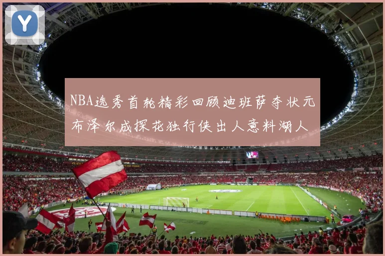 NBA选秀首轮精彩回顾迪班萨夺状元布泽尔成探花独行侠出人意料湖人选中潜力新星