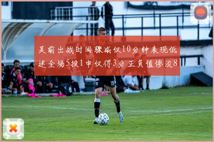 吴前出战时间骤减仅10分钟表现低迷全场5投1中仅得3分正负值惨淡8