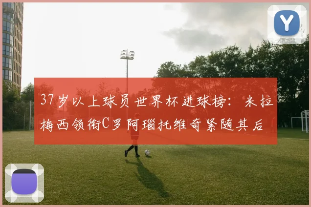 37岁以上球员世界杯进球榜：米拉梅西领衔C罗阿瑙托维奇紧随其后