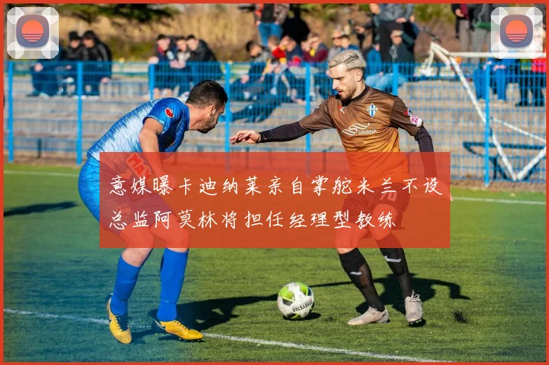 意媒曝卡迪纳莱亲自掌舵米兰不设总监阿莫林将担任经理型教练