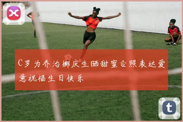 C罗为乔治娜庆生晒甜蜜合照表达爱意祝福生日快乐